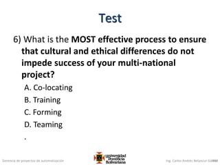 Gerencia de proyectos de automatización Ing. Carlos Andrés Betancur Gálvez
6) What is the MOST effective process to ensure
that cultural and ethical differences do not
impede success of your multi-national
project?
A. Co-locating
B. Training
C. Forming
D. Teaming
.
450
Test
 