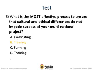 Gerencia de proyectos de automatización Ing. Carlos Andrés Betancur Gálvez
6) What is the MOST effective process to ensure
that cultural and ethical differences do not
impede success of your multi-national
project?
A. Co-locating
B. Training
C. Forming
D. Teaming
.
451
Test
 
