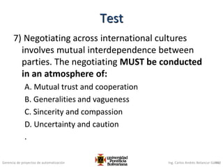 Gerencia de proyectos de automatización Ing. Carlos Andrés Betancur Gálvez
7) Negotiating across international cultures
involves mutual interdependence between
parties. The negotiating MUST be conducted
in an atmosphere of:
A. Mutual trust and cooperation
B. Generalities and vagueness
C. Sincerity and compassion
D. Uncertainty and caution
.
452
Test
 