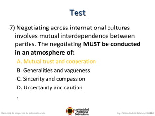 Gerencia de proyectos de automatización Ing. Carlos Andrés Betancur Gálvez
7) Negotiating across international cultures
involves mutual interdependence between
parties. The negotiating MUST be conducted
in an atmosphere of:
A. Mutual trust and cooperation
B. Generalities and vagueness
C. Sincerity and compassion
D. Uncertainty and caution
.
453
Test
 