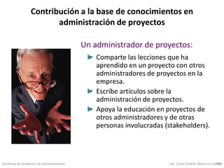 Gerencia de proyectos de automatización Ing. Carlos Andrés Betancur Gálvez455
Contribución a la base de conocimientos en
administración de proyectos
Comparte las lecciones que ha
aprendido en un proyecto con otros
administradores de proyectos en la
empresa.
Escribe artículos sobre la
administración de proyectos.
Apoya la educación en proyectos de
otros administradores y de otras
personas involucradas (stakeholders).
Un administrador de proyectos:
 