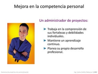 Gerencia de proyectos de automatización Ing. Carlos Andrés Betancur Gálvez457
Mejora en la competencia personal
Trabaja en la comprensión de
sus fortalezas y debilidades
individuales.
Mantiene un aprendizaje
continuo.
Planea su propio desarrollo
profesional.
Un administrador de proyectos:
 