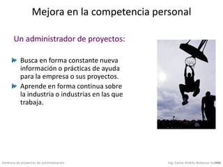 Gerencia de proyectos de automatización Ing. Carlos Andrés Betancur Gálvez458
Mejora en la competencia personal
Busca en forma constante nueva
información o prácticas de ayuda
para la empresa o sus proyectos.
Aprende en forma continua sobre
la industria o industrias en las que
trabaja.
Un administrador de proyectos:
 