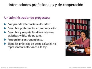 Gerencia de proyectos de automatización Ing. Carlos Andrés Betancur Gálvez459
Interacciones profesionales y de cooperación
Comprende diferencias culturales.
Descubre preferencias en comunicación.
Descubre y respeta las diferencias en
prácticas y ética de trabajo.
Proporciona entrenamiento.
Sigue las prácticas de otros países si no
representan violaciones a la ley.
Un administrador de proyectos:
 