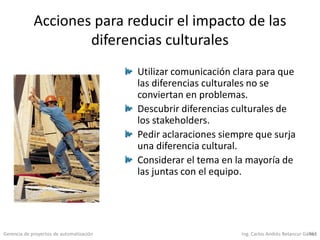Gerencia de proyectos de automatización Ing. Carlos Andrés Betancur Gálvez461
Acciones para reducir el impacto de las
diferencias culturales
Utilizar comunicación clara para que
las diferencias culturales no se
conviertan en problemas.
Descubrir diferencias culturales de
los stakeholders.
Pedir aclaraciones siempre que surja
una diferencia cultural.
Considerar el tema en la mayoría de
las juntas con el equipo.
 