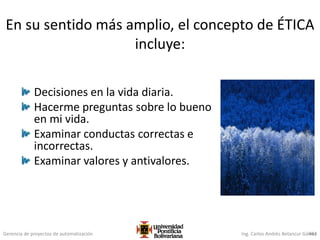 Gerencia de proyectos de automatización Ing. Carlos Andrés Betancur Gálvez463
En su sentido más amplio, el concepto de ÉTICA
incluye:
Decisiones en la vida diaria.
Hacerme preguntas sobre lo bueno
en mi vida.
Examinar conductas correctas e
incorrectas.
Examinar valores y antivalores.
 