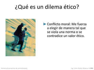 Gerencia de proyectos de automatización Ing. Carlos Andrés Betancur Gálvez465
¿Qué es un dilema ético?
Conflicto moral: Me fuerza
a elegir de manera tal que
se viola una norma o se
contradice un valor ético.
 