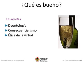 Gerencia de proyectos de automatización Ing. Carlos Andrés Betancur Gálvez466
¿Qué es bueno?
Deontología
Consecuencialismo
Ética de la virtud
Las recetas:
 