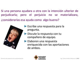 Gerencia de proyectos de automatización Ing. Carlos Andrés Betancur Gálvez467
Si una persona ayudara a otra con la intención ulterior de
perjudicarla; pero el perjuicio no se materializara,
¿considerarías esa ayuda como algo bueno?
Escribe una respuesta para la
pregunta.
Discute la respuesta con tu
compañero de equipo.
Elaboren una respuesta
enriquecida con las aportaciones
de ambos.
 