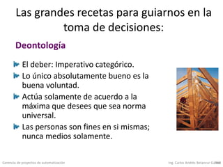 Gerencia de proyectos de automatización Ing. Carlos Andrés Betancur Gálvez468
Las grandes recetas para guiarnos en la
toma de decisiones:
El deber: Imperativo categórico.
Lo único absolutamente bueno es la
buena voluntad.
Actúa solamente de acuerdo a la
máxima que desees que sea norma
universal.
Las personas son fines en si mismas;
nunca medios solamente.
Deontología
 