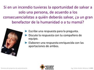 Gerencia de proyectos de automatización Ing. Carlos Andrés Betancur Gálvez471
Si en un incendio tuvieras la oportunidad de salvar a
solo una persona, de acuerdo a los
consecuencialistas a quién deberás salvar, ¿a un gran
benefactor de la humanidad o a tu mamá?
Escribe una respuesta para la pregunta.
Discute la respuesta con tu compañero de
equipo.
Elaboren una respuesta enriquecida con las
aportaciones de ambos.
 