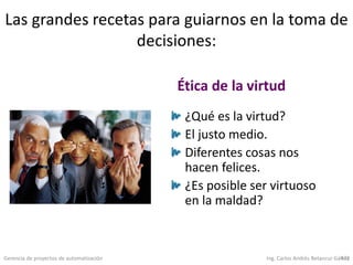 Gerencia de proyectos de automatización Ing. Carlos Andrés Betancur Gálvez472
Las grandes recetas para guiarnos en la toma de
decisiones:
¿Qué es la virtud?
El justo medio.
Diferentes cosas nos
hacen felices.
¿Es posible ser virtuoso
en la maldad?
Ética de la virtud
 