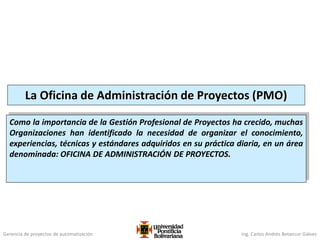 Gerencia de proyectos de automatización Ing. Carlos Andrés Betancur Gálvez
La Oficina de Administración de Proyectos (PMO)
Como la importancia de la Gestión Profesional de Proyectos ha crecido, muchas
Organizaciones han identificado la necesidad de organizar el conocimiento,
experiencias, técnicas y estándares adquiridos en su práctica diaria, en un área
denominada: OFICINA DE ADMINISTRACIÓN DE PROYECTOS.
 