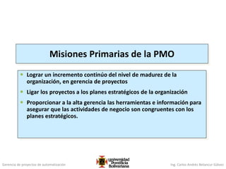 Gerencia de proyectos de automatización Ing. Carlos Andrés Betancur Gálvez
Misiones Primarias de la PMO
 Lograr un incremento continúo del nivel de madurez de la
organización, en gerencia de proyectos
 Ligar los proyectos a los planes estratégicos de la organización
 Proporcionar a la alta gerencia las herramientas e información para
asegurar que las actividades de negocio son congruentes con los
planes estratégicos.
 