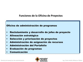 Gerencia de proyectos de automatización Ing. Carlos Andrés Betancur Gálvez
Funciones de la Oficina de Proyectos
Oficina de administración de programas
 Reclutamiento y desarrollo de jefes de proyecto
 Alineación estratégica
 Selección y priorización de proyectos
 Administración de asignación de recursos
 Administración del Portafolio
 Evaluación de programas
 Comunicación
 