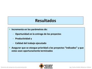Gerencia de proyectos de automatización Ing. Carlos Andrés Betancur Gálvez
Resultados
 Incremento en los parámetros de:
- Oportunidad en la entrega de los proyectos
- Productividad y
- Calidad del trabajo ejecutado
 Asegurar que se otorgue prioridad a los proyectos “indicados” y que
estos sean oportunamente terminados
 