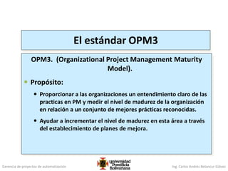 Gerencia de proyectos de automatización Ing. Carlos Andrés Betancur Gálvez
El estándar OPM3
OPM3. (Organizational Project Management Maturity
Model).
 Propósito:
 Proporcionar a las organizaciones un entendimiento claro de las
practicas en PM y medir el nivel de madurez de la organización
en relación a un conjunto de mejores prácticas reconocidas.
 Ayudar a incrementar el nivel de madurez en esta área a través
del establecimiento de planes de mejora.
 