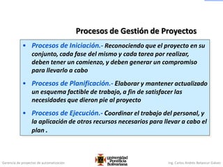 Gerencia de proyectos de automatización Ing. Carlos Andrés Betancur Gálvez
Procesos de Gestión de Proyectos
• Procesos de Iniciación.- Reconociendo que el proyecto en su
conjunto, cada fase del mismo y cada tarea por realizar,
deben tener un comienzo, y deben generar un compromiso
para llevarlo a cabo
• Procesos de Planificación.- Elaborar y mantener actualizado
un esquema factible de trabajo, a fin de satisfacer las
necesidades que dieron pie al proyecto
• Procesos de Ejecución.- Coordinar el trabajo del personal, y
la aplicación de otros recursos necesarios para llevar a cabo el
plan .
 