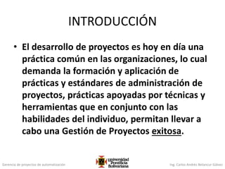 Gerencia de proyectos de automatización Ing. Carlos Andrés Betancur Gálvez
INTRODUCCIÓN
• El desarrollo de proyectos es hoy en día una
práctica común en las organizaciones, lo cual
demanda la formación y aplicación de
prácticas y estándares de administración de
proyectos, prácticas apoyadas por técnicas y
herramientas que en conjunto con las
habilidades del individuo, permitan llevar a
cabo una Gestión de Proyectos exitosa.
 