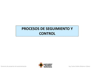 Gerencia de proyectos de automatización Ing. Carlos Andrés Betancur Gálvez
PROCESOS DE SEGUIMIENTO Y
CONTROL
 