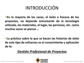 Gerencia de proyectos de automatización Ing. Carlos Andrés Betancur Gálvez
INTRODUCCIÓN
En la mayoría de los casos, el éxito o fracaso de los
proyectos, no depende únicamente de la tecnología
utilizada, los materiales, el lugar, las personas, etc. como
muchas veces se piensa …
La práctica sobre la que se basan las historias de éxito
de este tipo de esfuerzos es el conocimiento y aplicación
de la:
Gestión Profesional de Proyectos.
 