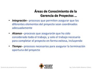Gerencia de proyectos de automatización Ing. Carlos Andrés Betancur Gálvez
• Integración - procesos que permiten asegurar que los
diferentes elementos del proyecto sean coordinados
adecuadamente
• Alcance - procesos que asegurarán que ha sido
considerado todo el trabajo, y solo el trabajo necesario
para completar el proyecto en forma exitosa, incluyendo
• Tiempo - procesos necesarios para asegurar la terminación
oportuna del proyecto
Áreas de Conocimiento de la
Gerencia de Proyectos …
 