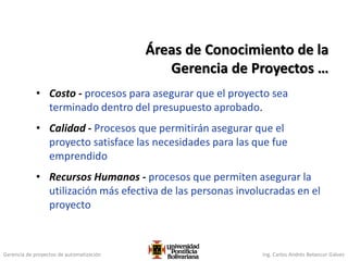 Gerencia de proyectos de automatización Ing. Carlos Andrés Betancur Gálvez
• Costo - procesos para asegurar que el proyecto sea
terminado dentro del presupuesto aprobado.
• Calidad - Procesos que permitirán asegurar que el
proyecto satisface las necesidades para las que fue
emprendido
• Recursos Humanos - procesos que permiten asegurar la
utilización más efectiva de las personas involucradas en el
proyecto
Áreas de Conocimiento de la
Gerencia de Proyectos …
 