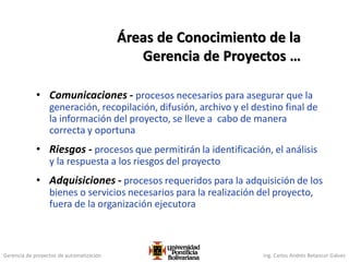 Gerencia de proyectos de automatización Ing. Carlos Andrés Betancur Gálvez
• Comunicaciones - procesos necesarios para asegurar que la
generación, recopilación, difusión, archivo y el destino final de
la información del proyecto, se lleve a cabo de manera
correcta y oportuna
• Riesgos - procesos que permitirán la identificación, el análisis
y la respuesta a los riesgos del proyecto
• Adquisiciones - procesos requeridos para la adquisición de los
bienes o servicios necesarios para la realización del proyecto,
fuera de la organización ejecutora
Áreas de Conocimiento de la
Gerencia de Proyectos …
 