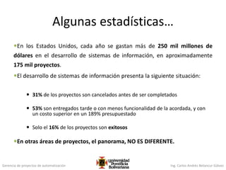 Gerencia de proyectos de automatización Ing. Carlos Andrés Betancur Gálvez
Algunas estadísticas…
En los Estados Unidos, cada año se gastan más de 250 mil millones de
dólares en el desarrollo de sistemas de información, en aproximadamente
175 mil proyectos.
El desarrollo de sistemas de información presenta la siguiente situación:
 31% de los proyectos son cancelados antes de ser completados
 53% son entregados tarde o con menos funcionalidad de la acordada, y con
un costo superior en un 189% presupuestado
 Solo el 16% de los proyectos son exitosos
En otras áreas de proyectos, el panorama, NO ES DIFERENTE.
 