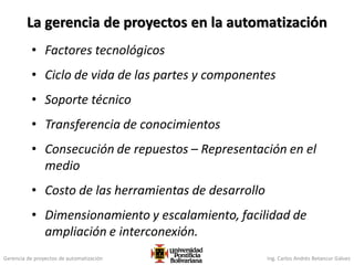 Gerencia de proyectos de automatización Ing. Carlos Andrés Betancur Gálvez
La gerencia de proyectos en la automatización
• Factores tecnológicos
• Ciclo de vida de las partes y componentes
• Soporte técnico
• Transferencia de conocimientos
• Consecución de repuestos – Representación en el
medio
• Costo de las herramientas de desarrollo
• Dimensionamiento y escalamiento, facilidad de
ampliación e interconexión.
 
