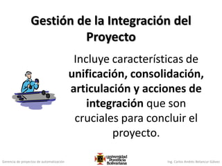 Gerencia de proyectos de automatización Ing. Carlos Andrés Betancur Gálvez
Incluye características de
unificación, consolidación,
articulación y acciones de
integración que son
cruciales para concluir el
proyecto.
Gestión de la Integración del
Proyecto
86
 