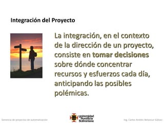 Gerencia de proyectos de automatización Ing. Carlos Andrés Betancur Gálvez
La integración, en el contexto
de la dirección de un proyecto,
consiste en tomar decisiones
sobre dónde concentrar
recursos y esfuerzos cada día,
anticipando las posibles
polémicas.
Integración del Proyecto
87
 