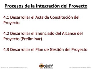 Gerencia de proyectos de automatización Ing. Carlos Andrés Betancur Gálvez
4.1 Desarrollar el Acta de Constitución del
Proyecto
4.2 Desarrollar el Enunciado del Alcance del
Proyecto (Preliminar)
4.3 Desarrollar el Plan de Gestión del Proyecto
Procesos de la Integración del Proyecto
88
 