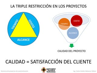 Gerencia de proyectos de automatización Ing. Carlos Andrés Betancur Gálvez
LA TRIPLE RESTRICCIÓN EN LOS PROYECTOS
ALCANCE
CALIDAD DEL PROYECTO
ALCANCE
TIEMPO
COSTO
CALIDAD = SATISFACCIÓN DEL CLIENTE
 