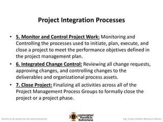 Gerencia de proyectos de automatización Ing. Carlos Andrés Betancur Gálvez
Project Integration Processes
• 5. Monitor and Control Project Work: Monitoring and
Controlling the processes used to initiate, plan, execute, and
close a project to meet the performance objetives defined in
the project management plan.
• 6. Integrated Change Control: Reviewing all change requests,
approving changes, and controlling changes to the
deliverables and organizational process assets.
• 7. Close Project: Finalizing all activities across all of the
Project Management Process Groups to formally close the
project or a project phase.
 