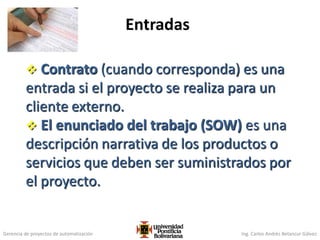 Gerencia de proyectos de automatización Ing. Carlos Andrés Betancur Gálvez
 Contrato (cuando corresponda) es una
entrada si el proyecto se realiza para un
cliente externo.
 El enunciado del trabajo (SOW) es una
descripción narrativa de los productos o
servicios que deben ser suministrados por
el proyecto.
Entradas
95
 