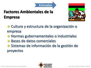 Gerencia de proyectos de automatización Ing. Carlos Andrés Betancur Gálvez
Factores Ambientales de la
Empresa
 Cultura y estructura de la organización o
empresa
 Normas gubernamentales o industriales
 Bases de datos comerciales
 Sistemas de información de la gestión de
proyectos
96
Entradas
 