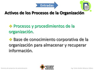Gerencia de proyectos de automatización Ing. Carlos Andrés Betancur Gálvez
Activos de los Procesos de la Organización
 Procesos y procedimientos de la
organización.
 Base de conocimiento corporativa de la
organización para almacenar y recuperar
información.
97
Entradas
 