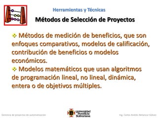 Gerencia de proyectos de automatización Ing. Carlos Andrés Betancur Gálvez
Métodos de Selección de Proyectos
Herramientas y Técnicas
 Métodos de medición de beneficios, que son
enfoques comparativos, modelos de calificación,
contribución de beneficios o modelos
económicos.
 Modelos matemáticos que usan algoritmos
de programación lineal, no lineal, dinámica,
entera o de objetivos múltiples.
98
 