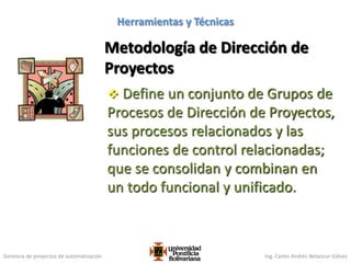 Gerencia de proyectos de automatización Ing. Carlos Andrés Betancur Gálvez
Metodología de Dirección de
Proyectos
 Define un conjunto de Grupos de
Procesos de Dirección de Proyectos,
sus procesos relacionados y las
funciones de control relacionadas;
que se consolidan y combinan en
un todo funcional y unificado.
99
Herramientas y Técnicas
 