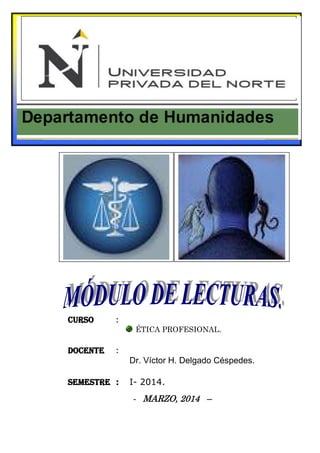 Curso: Ética Profesional. UPN Cajamarca, 2014 
Módulo de lecturas. Dr. Víctor H. Delgado Céspedes. 
1 
CURSO : 
ÉTICA PROFESIONAL. 
DOCENTE : 
Dr. Víctor H. Delgado Céspedes. 
SEMESTRE : I- 2014. 
- MARZO, 2014 – 
 
