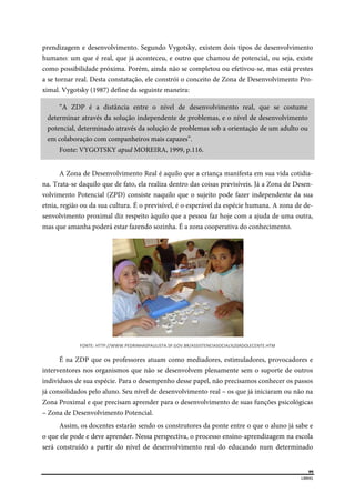  
99
LIBRAS 
 
prendizagem e desenvolvimento. Segundo Vygotsky, existem dois tipos de desenvolvimento
humano: um que é real, que já aconteceu, e outro que chamou de potencial, ou seja, existe
como possibilidade próxima. Porém, ainda não se completou ou efetivou-se, mas está prestes
a se tornar real. Desta constatação, ele constrói o conceito de Zona de Desenvolvimento Pro-
ximal. Vygotsky (1987) define da seguinte maneira:
“A ZDP é a distância entre o nível de desenvolvimento real, que se costume
determinar através da solução independente de problemas, e o nível de desenvolvimento
potencial, determinado através da solução de problemas sob a orientação de um adulto ou
em colaboração com companheiros mais capazes”.
Fonte: VYGOTSKY apud MOREIRA, 1999, p.116.
A Zona de Desenvolvimento Real é aquilo que a criança manifesta em sua vida cotidia-
na. Trata-se daquilo que de fato, ela realiza dentro das coisas previsíveis. Já a Zona de Desen-
volvimento Potencial (ZPD) consiste naquilo que o sujeito pode fazer independente da sua
etnia, região ou da sua cultura. É o previsível, é o esperável da espécie humana. A zona de de-
senvolvimento proximal diz respeito àquilo que a pessoa faz hoje com a ajuda de uma outra,
mas que amanha poderá estar fazendo sozinha. É a zona cooperativa do conhecimento.
FONTE: HTTP://WWW.PEDRINHASPAULISTA.SP.GOV.BR/ASSISTENCIASOCIAL%20ADOLECENTE.HTM 
É na ZDP que os professores atuam como mediadores, estimuladores, provocadores e
interventores nos organismos que não se desenvolvem plenamente sem o suporte de outros
indivíduos de sua espécie. Para o desempenho desse papel, não precisamos conhecer os passos
já consolidados pelo aluno. Seu nível de desenvolvimento real – os que já iniciaram ou não na
Zona Proximal e que precisam aprender para o desenvolvimento de suas funções psicológicas
– Zona de Desenvolvimento Potencial.
Assim, os docentes estarão sendo os construtores da ponte entre o que o aluno já sabe e
o que ele pode e deve aprender. Nessa perspectiva, o processo ensino-aprendizagem na escola
será construído a partir do nível de desenvolvimento real do educando num determinado
 