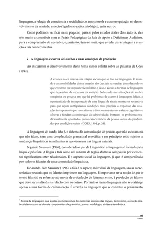  
101
LIBRAS 
 
linguagem, a relação da consciência e socialidade, o autocontrole e a autorregulação no desen-
volvimento da vontade, aspectos ligados ao raciocínio lógico, entre outros.
Como podemos verificar neste pequeno passeio pelos estudos destes dois autores, eles
têm muito a contribuir com as Práxis Pedagógicas da Sala de Apoio a Deficientes Auditivos,
para a compreensão do aprender, e, portanto, tem-se muito que estudar para integrar a atua-
ção a tais conhecimentos.
 A linguagem e escrita dos surdos e suas condições de produção
Ao iniciarmos o desenvolvimento deste tema vamos refletir sobre as palavras de Góes
(1994).
A criança nasce imersa em relação sociais que se dão na linguagem. O mun-
do e as possibilidades dessa imersão são cruciais na surdez, considerando-se
que é restrito ou impossível,conforme o caso,o acesso a formas de linguagem
que dependam de recursos da audição. Sobretudo nas situações de surdez
congênita ou precoce em que há problemas de acesso á linguagem falada, a
oportunidade de incorporação de uma língua de sinais mostra-se necessária
para que sejam configuradas condições mais propícia á expansão das rela-
ções interpessoais que conceituem o funcionamento nas esferas cognitivas e
afetivas e fundam a construção da subjetividade. Portanto os problemas tra-
dicionalmente apontados como característicos da pessoa surda são produzi-
dos por condições sociais (GÓES, 1994, p. 38).
A linguagem do surdo, isto é, o sistema de comunicação de pessoas que não escutam ou
que não falam, tem uma complexidade gramatical específica e em princípio estão sujeitos a
mudanças linguísticas semelhantes as que ocorrem nas línguas naturais.
Segundo Saussure (1996), considerado o pai da Linguística7
a linguagem é formada pela
língua e pela fala. A língua é tida como um sistema de regras abstratas compostas por elemen-
tos significativos inter-relacionados. É o aspecto social da linguagem, já que é compartilhada
por todos os falantes de uma comunidade linguística.
De acordo com Saussure (1996), a fala é o aspecto individual da linguagem, são as carac-
terísticas pessoais que os falantes imprimem na linguagem. É importante ter a noção de que o
termo fala não se refere ao ato motor de articulação de fonemas, e sim, à produção do falante
que deve ser analisada na relação com os outros. Portanto o termo linguagem não se restringe
apenas a uma forma de comunicação. É através da linguagem que se constitui o pensamento
                                                      
7
 Teoria da Linguagem que explica os mecanismos dos sistemas sonoros das línguas, bem como, a relação des‐
tes sistemas com os demais componentes da gramática, como: morfologia, sintaxe e semântica. 
 
