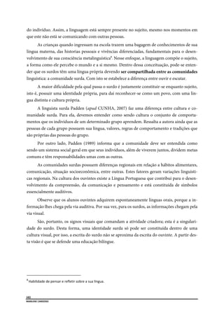  
102
MARLENE CARDOSO 
 
do indivíduo. Assim, a linguagem está sempre presente no sujeito, mesmo nos momentos em
que este não está se comunicando com outras pessoas.
As crianças quando ingressam na escola trazem uma bagagem de conhecimentos de sua
língua materna, das historias pessoais e vivências diferenciadas, fundamentais para o desen-
volvimento de sua consciência metalinguística8
. Nesse enfoque, a linguagem compõe o sujeito,
a forma como ele percebe o mundo e a si mesmo. Dentro dessa conceituação, pode-se enten-
der que os surdos têm uma língua própria devendo ser compartilhada entre as comunidades
linguística: a comunidade surda. Com isto se estabelece a diferença entre ouvir e escutar.
A maior dificuldade pela qual passa o surdo é justamente constituir-se enquanto sujeito,
isto é, possuir uma identidade própria, para daí reconhecer-se como um povo, com uma lín-
gua distinta e cultura própria.
A linguista surda Padden (apud CUNHA, 2007) faz uma diferença entre cultura e co-
munidade surda. Para ela, devemos entender como sendo cultura o conjunto de comporta-
mentos que os indivíduos de um determinado grupo aprendem. Ressalta a autora ainda que as
pessoas de cada grupo possuem sua língua, valores, regras de comportamento e tradições que
são próprias das pessoas do grupo.
Por outro lado, Padden (1989) informa que a comunidade deve ser entendida como
sendo um sistema social geral em que seus indivíduos, além de viverem juntos, dividem metas
comuns e têm responsabilidades umas com as outras.
As comunidades surdas possuem diferenças regionais em relação a hábitos alimentares,
comunicação, situação socioeconômica, entre outras. Estes fatores geram variações linguísti-
cas regionais. Na cultura dos ouvintes existe a Língua Portuguesa que contribui para o desen-
volvimento da compreensão, da comunicação e pensamento e está constituída de símbolos
essencialmente auditivos.
Observe que os alunos ouvintes adquirem espontaneamente línguas orais, porque a in-
formação lhes chega pela via auditiva. Por sua vez, para os surdos, as informações chegam pela
via visual.
São, portanto, os signos visuais que comandam a atividade criadora; esta é a singulari-
dade do surdo. Desta forma, uma identidade surda só pode ser constituída dentro de uma
cultura visual, por isso, a escrita do surdo não se aproxima da escrita do ouvinte. A partir des-
ta visão é que se defende uma educação bilíngue.
                                                      
8 
Habilidade de pensar e refletir sobre a sua língua. 
 
