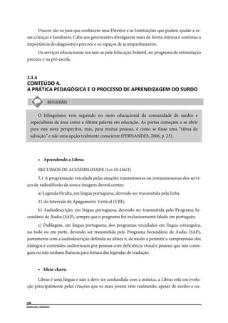  
106
MARLENE CARDOSO 
 
Poucos são os pais que conhecem seus Direitos e as Instituições que podem ajudar a es-
sas crianças e familiares. Cabe aos governantes divulgarem mais de forma intensa e continua a
importância do diagnóstico precoce e os espaços de acompanhamento.
Os serviços educacionais iniciam-se pela Educação Infantil, no programa de estimulação
precoce e na pré-escola.
2.1.4  
CONTEÚDO 4. 
A PRÁTICA PEDAGÓGICA E O PROCESSO DE APRENDIZAGEM DO SURDO  
O bilinguismo vem seguindo no meio educacional da comunidade de surdos e
especialistas da área como a última palavra em educação. As portas começam a se abrir
para esta nova perspectiva, mas, para muitas pessoas, é como se fosse uma “tábua de
salvação” e não uma opção realmente consciente (FERNANDES, 2006, p. 23).
 Aprendendo a Libras
RECURSOS DE ACESSIBILIDADE (Lei 10.436/2)
5.1 A programação veiculada pelas estações transmissoras ou retransmissoras dos servi-
ços de radiodifusão de sons e imagens deverá conter:
a) Legenda Oculta, em língua portuguesa, devendo ser transmitida pela linha
21 do Intervalo de Apagamento Vertical (VBI);
b) Audiodescrição, em língua portuguesa, devendo ser transmitida pelo Programa Se-
cundário de Áudio (SAP), sempre que o programa for exclusivamente falado em português;
c) Dublagem, em língua portuguesa, dos programas veiculados em língua estrangeira,
no todo ou em parte, devendo ser transmitida pelo Programa Secundário de Áudio (SAP),
juntamente com a audiodescrição definida na alínea b, de modo a permitir a compreensão dos
diálogos e conteúdos audiovisuais por pessoas com deficiência visual e pessoas que não consi-
gam ou não tenham fluência para leitura das legendas de tradução.
 Ideia-chave:
Libras é uma língua e não a deve ser confundida com a mímica, a Libras está em evolu-
ção principalmente pelas criações que os mais jovens vêm realizando; apesar de surdos e ou-
 