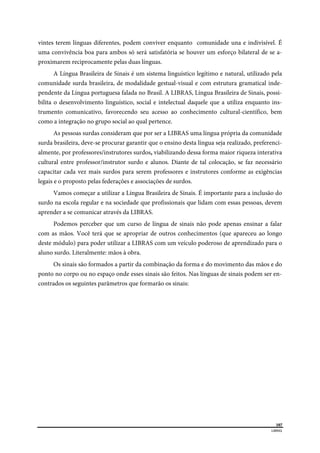  
107
LIBRAS 
 
vintes terem línguas diferentes, podem conviver enquanto comunidade una e indivisível. É
uma convivência boa para ambos só será satisfatória se houver um esforço bilateral de se a-
proximarem reciprocamente pelas duas línguas.
A Língua Brasileira de Sinais é um sistema linguístico legítimo e natural, utilizado pela
comunidade surda brasileira, de modalidade gestual-visual e com estrutura gramatical inde-
pendente da Língua portuguesa falada no Brasil. A LIBRAS, Língua Brasileira de Sinais, possi-
bilita o desenvolvimento linguístico, social e intelectual daquele que a utiliza enquanto ins-
trumento comunicativo, favorecendo seu acesso ao conhecimento cultural-científico, bem
como a integração no grupo social ao qual pertence.
As pessoas surdas consideram que por ser a LIBRAS uma língua própria da comunidade
surda brasileira, deve-se procurar garantir que o ensino desta língua seja realizado, preferenci-
almente, por professores/instrutores surdos, viabilizando dessa forma maior riqueza interativa
cultural entre professor/instrutor surdo e alunos. Diante de tal colocação, se faz necessário
capacitar cada vez mais surdos para serem professores e instrutores conforme as exigências
legais e o proposto pelas federações e associações de surdos.
Vamos começar a utilizar a Língua Brasileira de Sinais. É importante para a inclusão do
surdo na escola regular e na sociedade que profissionais que lidam com essas pessoas, devem
aprender a se comunicar através da LIBRAS.
Podemos perceber que um curso de língua de sinais não pode apenas ensinar a falar
com as mãos. Você terá que se apropriar de outros conhecimentos (que apareceu ao longo
deste módulo) para poder utilizar a LIBRAS com um veículo poderoso de aprendizado para o
aluno surdo. Literalmente: mãos à obra.
Os sinais são formados a partir da combinação da forma e do movimento das mãos e do
ponto no corpo ou no espaço onde esses sinais são feitos. Nas línguas de sinais podem ser en-
contrados os seguintes parâmetros que formarão os sinais:
 