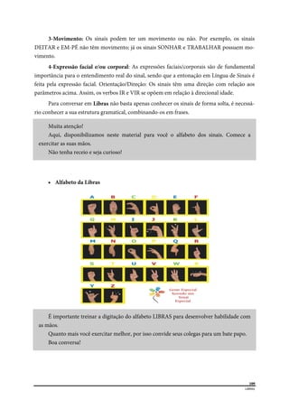  
109
LIBRAS 
 
3-Movimento: Os sinais podem ter um movimento ou não. Por exemplo, os sinais
DEITAR e EM-PÉ não têm movimento; já os sinais SONHAR e TRABALHAR possuem mo-
vimento.
4-Expressão facial e/ou corporal: As expressões faciais/corporais são de fundamental
importância para o entendimento real do sinal, sendo que a entonação em Língua de Sinais é
feita pela expressão facial. Orientação/Direção: Os sinais têm uma direção com relação aos
parâmetros acima. Assim, os verbos IR e VIR se opõem em relação à direcional idade.
Para conversar em Libras não basta apenas conhecer os sinais de forma solta, é necessá-
rio conhecer a sua estrutura gramatical, combinando-os em frases.
Muita atenção!
Aqui, disponibilizamos neste material para você o alfabeto dos sinais. Comece a
exercitar as suas mãos.
Não tenha receio e seja curioso!
 Alfabeto da Libras
É importante treinar a digitação do alfabeto LIBRAS para desenvolver habilidade com
as mãos.
Quanto mais você exercitar melhor, por isso convide seus colegas para um bate papo.
Boa conversa!
 