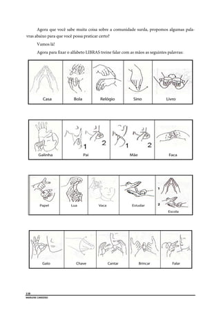  
110
MARLENE CARDOSO 
 
Agora que você sabe muita coisa sobre a comunidade surda, propomos algumas pala-
vras abaixo para que você possa praticar certo?
Vamos lá!
Agora para fixar o alfabeto LIBRAS treine falar com as mãos as seguintes palavras:
 