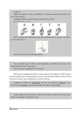  
112
MARLENE CARDOSO 
 
Lembre-se!
Digitar uma palavra ou frase em LIBRAS, só é utilizado quando aquela palavra não
tem o sinal específico.
Datilologia (alfabeto manual): palavra separada, letra por letra.
Ex: C-E-R-T-O = c-e-r-t-o
Sinal e um gesto feito utilizando as duas mãos simultaneamente ou apenas uma delas.
Ex: O sinal de Certo é:
Fonte: http://www.acessobrasil.org.br/libras/
Vamos aprender agora a diferença entre digitalizar ou utilizar um sinal para uma
mesma palavra ou frase. Fique atento...
Isso aumentará a sua agilidade na conversação.
Observe que a configuração da mão é a mesma para as várias palavras, só difere na posi-
ção da articulação: para o verbo aprender, na testa, no dia da semana sábado, na boca. No caso
da fruta/cor laranja o que vai diferenciar é o contexto da frase.
INSERIR OS SINAIS DE APRENDER, DO DIA DA SEMANA: SÁBADO E DA
FRUTA/COR, LARANJA. COLOCAR ABAIXO DO SINAL O SEU NOME.
Vejamos alguns sinais mais usados. Prepare-se! E lembre-se: quanto mais treinar, mais
rápido o aprendizado. Só depende de você.
 