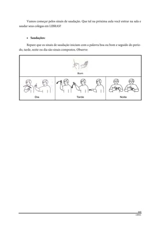 
113
LIBRAS 
 
Vamos começar pelos sinais de saudação. Que tal na próxima aula você entrar na sala e
saudar seus colegas em LIBRAS?
 Saudações:
Repare que os sinais de saudação iniciam com a palavra boa ou bom e seguido do perío-
do, tarde, noite ou dia são sinais compostos. Observe:
 